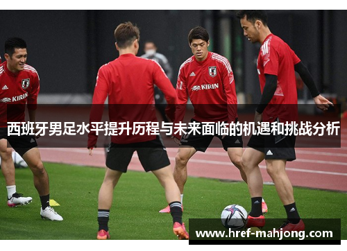 西班牙男足水平提升历程与未来面临的机遇和挑战分析 西班牙男足水平提升历程与未来面临的机遇和挑战分析