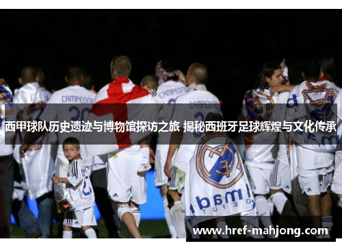 西甲球队历史遗迹与博物馆探访之旅 揭秘西班牙足球辉煌与文化传承