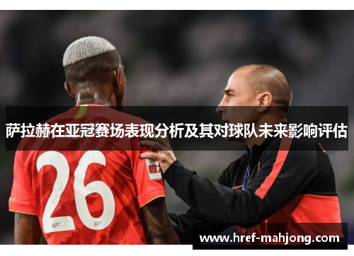 萨拉赫在亚冠赛场表现分析及其对球队未来影响评估