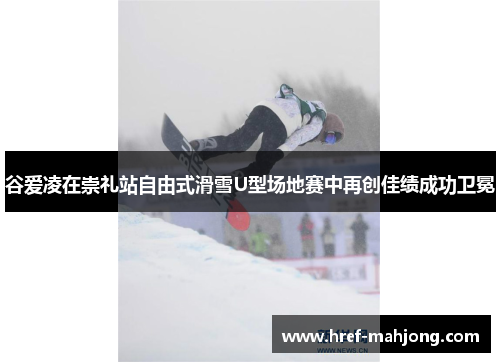 谷爱凌在崇礼站自由式滑雪U型场地赛中再创佳绩成功卫冕