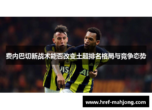 费内巴切新战术能否改变土超排名格局与竞争态势 费内巴切新战术能否改变土超排名格局与竞争态势